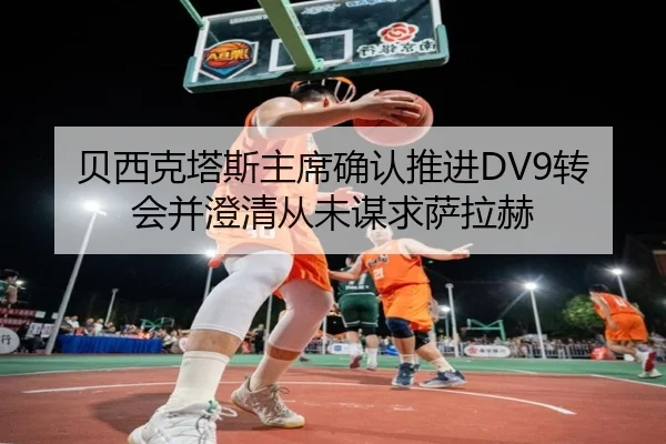 贝西克塔斯主席确认推进DV9转会并澄清从未谋求萨拉赫